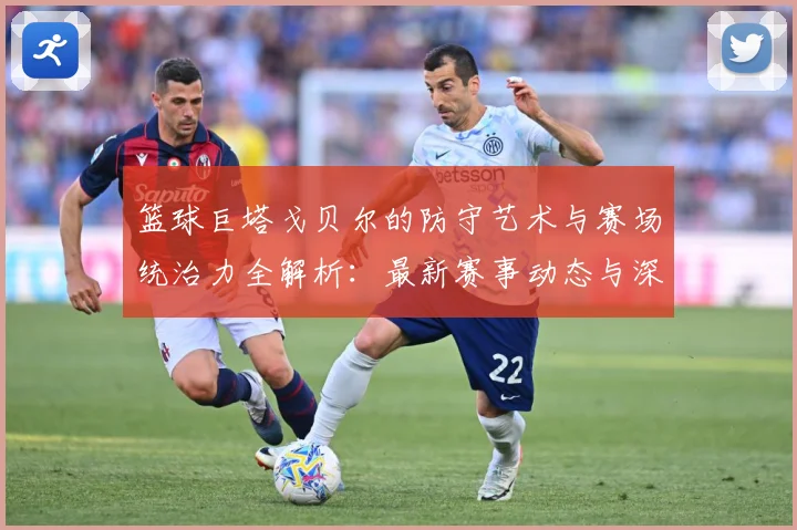 篮球巨塔戈贝尔的防守艺术与赛场统治力全解析：最新赛事动态与深度分析