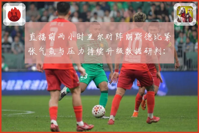 直播前两小时里尔对阵朗斯德比紧张气氛与压力持续升级数据研判：最新赛事动态与深度分析