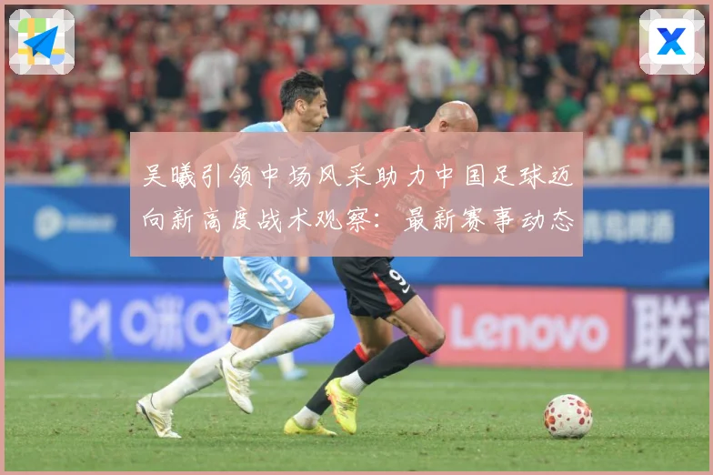 吴曦引领中场风采助力中国足球迈向新高度战术观察：最新赛事动态与深度分析