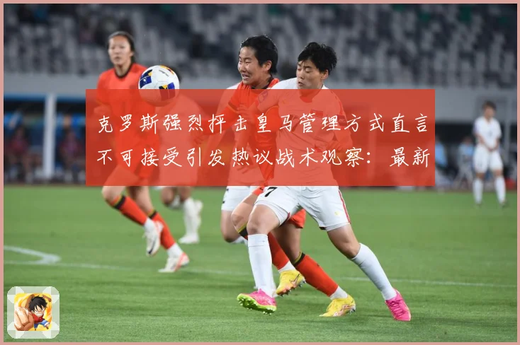 克罗斯强烈抨击皇马管理方式直言不可接受引发热议战术观察：最新赛事动态与深度分析