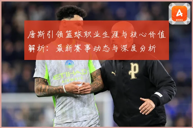 唐斯引领篮球职业生涯与核心价值解析：最新赛事动态与深度分析