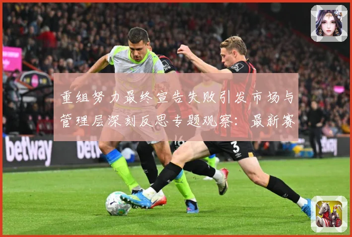 重组努力最终宣告失败引发市场与管理层深刻反思专题观察：最新赛事动态与深度分析