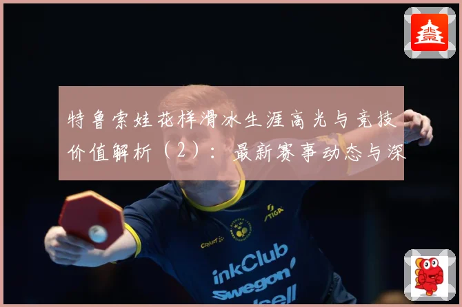 特鲁索娃花样滑冰生涯高光与竞技价值解析（2）：最新赛事动态与深度分析
