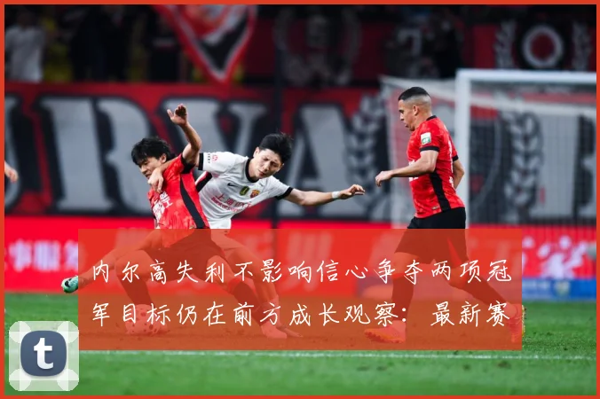 内尔高失利不影响信心争夺两项冠军目标仍在前方成长观察：最新赛事动态与深度分析
