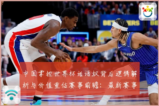 中国掌控世界杯话语权背后逻辑解析与价值重估赛事前瞻：最新赛事动态与深度分析
