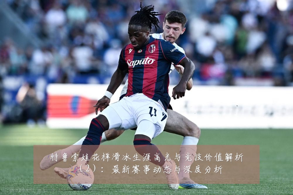 特鲁索娃花样滑冰生涯高光与竞技价值解析(2):最新赛事动态与深度分析