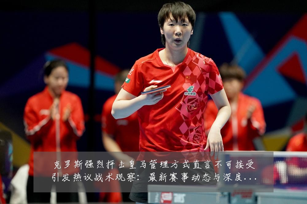 克罗斯强烈抨击皇马管理方式直言不可接受引发热议战术观察:最新赛事动态与深度分析