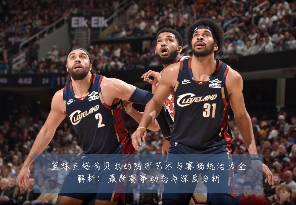 篮球巨塔戈贝尔的防守艺术与赛场统治力全解析:最新赛事动态与深度分析